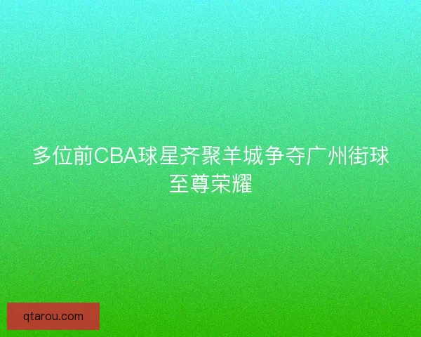 多位前CBA球星齐聚羊城争夺广州街球至尊荣耀
