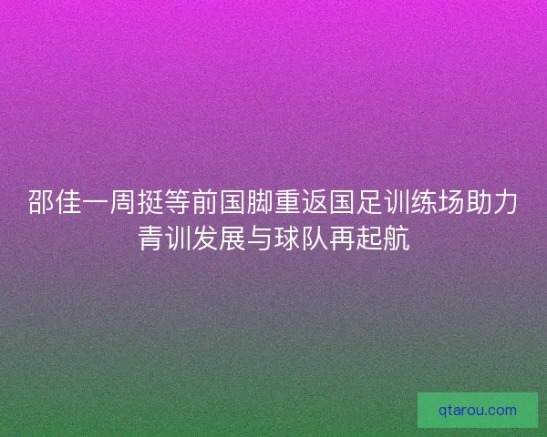 邵佳一周挺等前国脚重返国足训练场助力青训发展与球队再起航