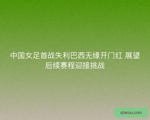 中国女足首战失利巴西无缘开门红 展望后续赛程迎接挑战