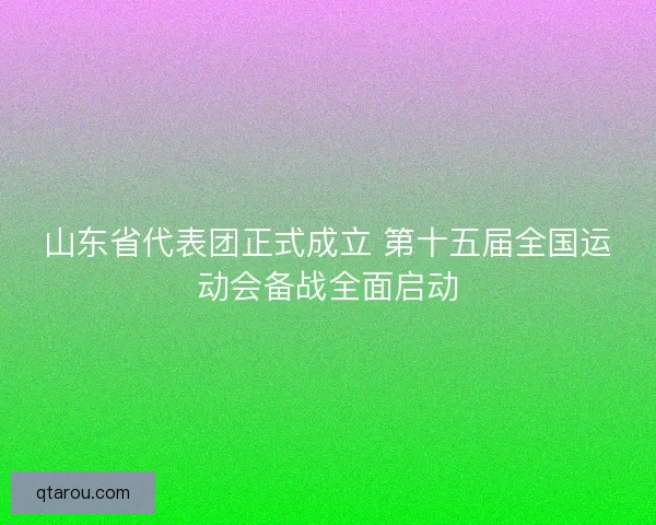 山东省代表团正式成立 第十五届全国运动会备战全面启动